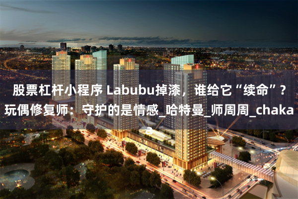 股票杠杆小程序 Labubu掉漆，谁给它“续命”？玩偶修复师：守护的是情感_哈特曼_师周周_chaka