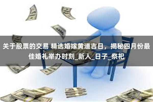 关于股票的交易 精选婚嫁黄道吉日，揭秘四月份最佳婚礼举办时刻_新人_日子_祭祀