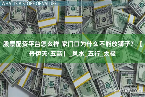 股票配资平台怎么样 家门口为什么不能放狮子？【丹伊天·五喆】_风水_五行_太极