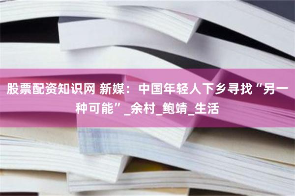 股票配资知识网 新媒：中国年轻人下乡寻找“另一种可能”_余村_鲍靖_生活