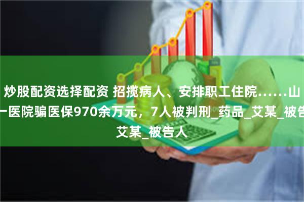 炒股配资选择配资 招揽病人、安排职工住院……山西一医院骗医保970余万元，7人被判刑_药品_艾某_被告人