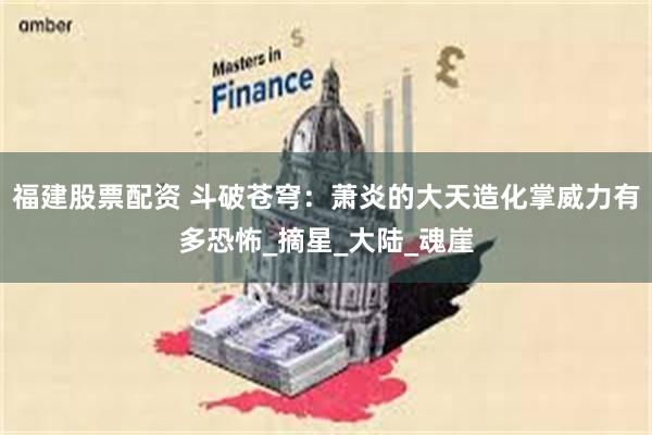 福建股票配资 斗破苍穹：萧炎的大天造化掌威力有多恐怖_摘星_大陆_魂崖