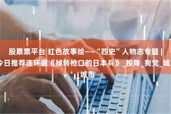 股票票平台 红色故事绘——“四史”人物志专题 | 今日推荐连环画《掉转枪口的日本兵》_投降_我党_城市