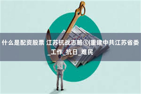 什么是配资股票 江苏抗战志略⑤|重建中共江苏省委_工作_抗日_难民