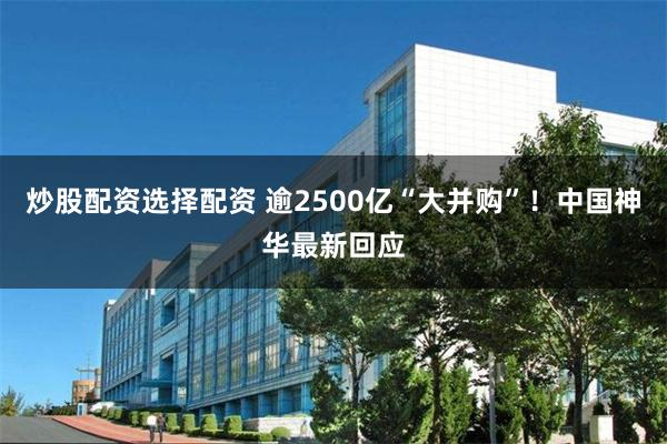 炒股配资选择配资 逾2500亿“大并购”！中国神华最新回应
