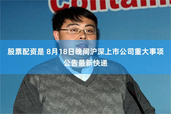 股票配资是 8月18日晚间沪深上市公司重大事项公告最新快递