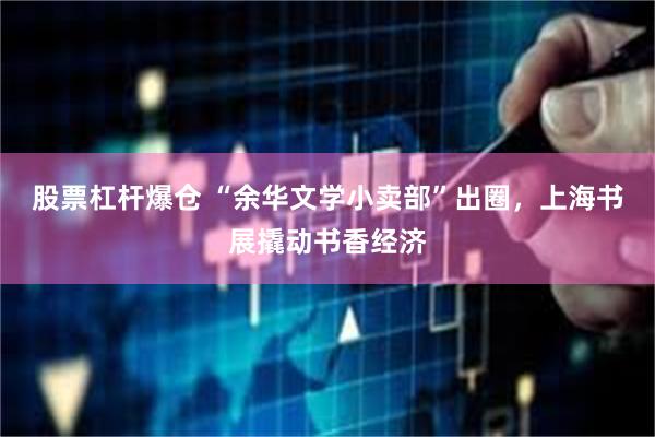 股票杠杆爆仓 “余华文学小卖部”出圈，上海书展撬动书香经济