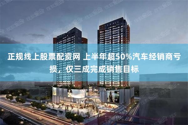 正规线上股票配资网 上半年超50%汽车经销商亏损，仅三成完成销售目标