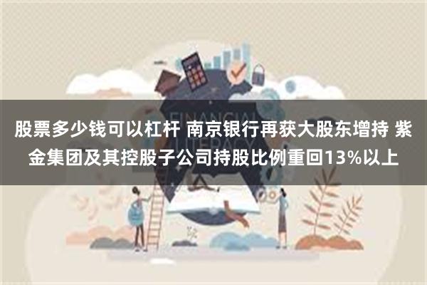 股票多少钱可以杠杆 南京银行再获大股东增持 紫金集团及其控股子公司持股比例重回13%以上