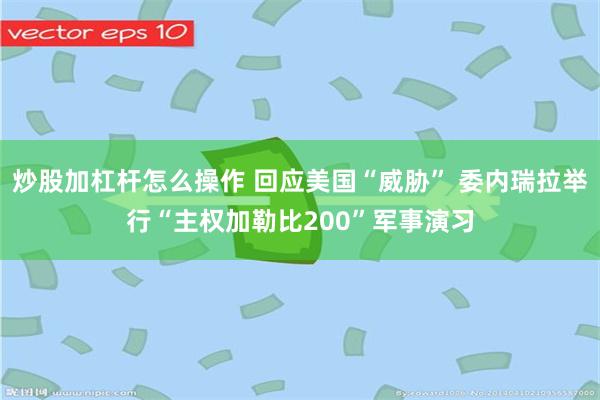 炒股加杠杆怎么操作 回应美国“威胁” 委内瑞拉举行“主权加勒比200”军事演习